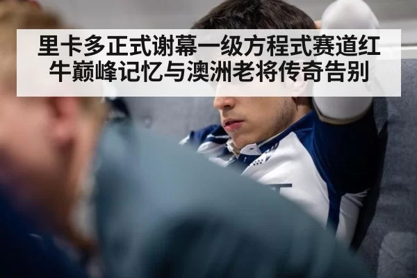 里卡多正式谢幕一级方程式赛道红牛巅峰记忆与澳洲老将传奇告别