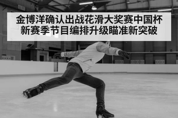 金博洋确认出战花滑大奖赛中国杯新赛季节目编排升级瞄准新突破